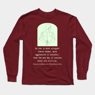 Simone de Beauvoir quote: No one is more arrogant toward women, more aggressive or scornful, than the man who is anxious about his virility. Long Sleeve T-Shirt